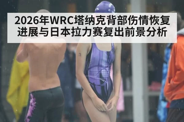 2026年WRC塔纳克背部伤情恢复进展与日本拉力赛复出前景分析